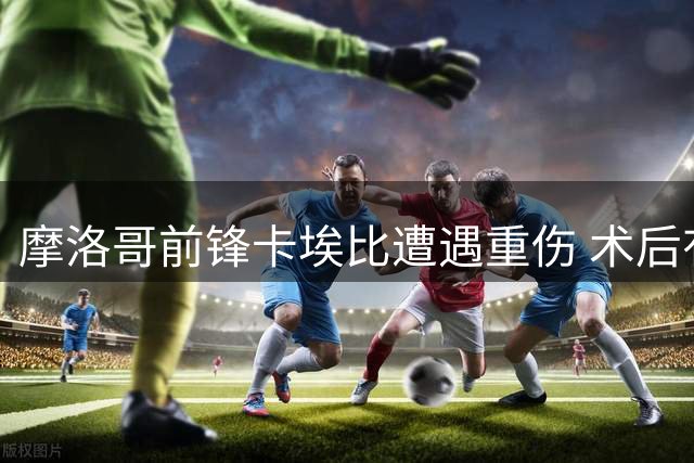 摩洛哥前锋卡埃比遭遇重伤 术后有望2027年回归